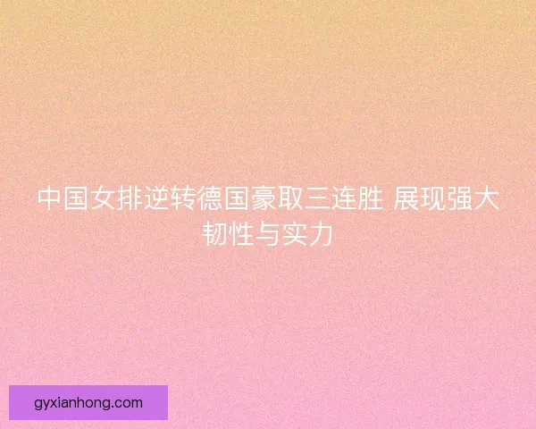 中国女排逆转德国豪取三连胜 展现强大韧性与实力 中国女排逆转德国豪取三连胜 展现强大韧性与实力