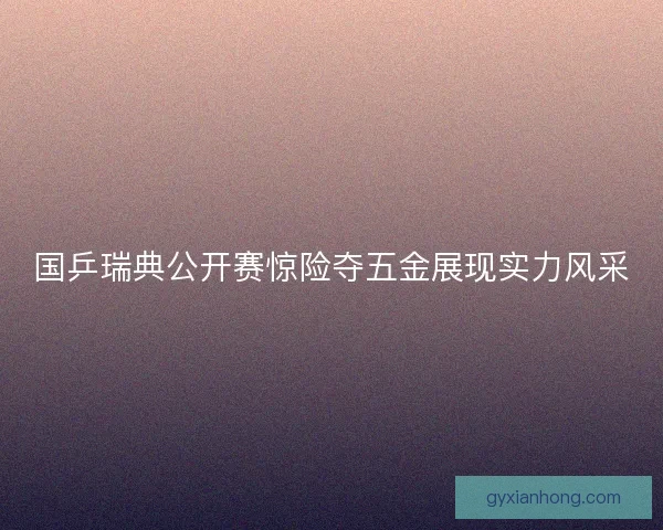 国乒瑞典公开赛惊险夺五金展现实力风采 国乒瑞典公开赛惊险夺五金展现实力风采