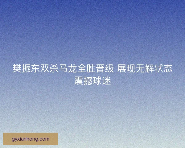 樊振东双杀马龙全胜晋级 展现无解状态震撼球迷