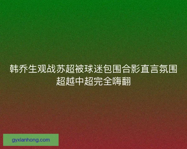 韩乔生观战苏超被球迷包围合影直言氛围超越中超完全嗨翻 韩乔生观战苏超被球迷包围合影直言氛围超越中超完全嗨翻