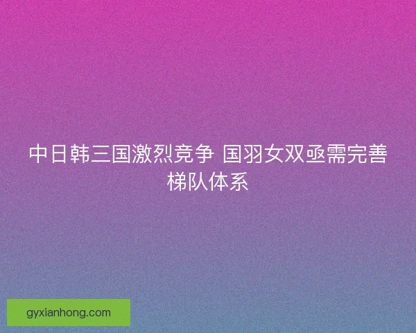 中日韩三国激烈竞争 国羽女双亟需完善梯队体系 中日韩三国激烈竞争 国羽女双亟需完善梯队体系