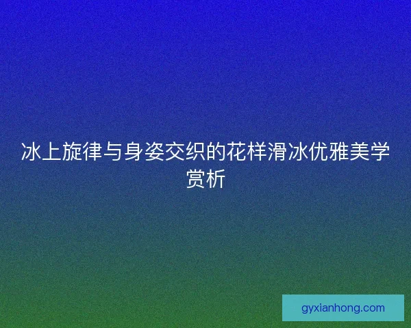 冰上旋律与身姿交织的花样滑冰优雅美学赏析 冰上旋律与身姿交织的花样滑冰优雅美学赏析