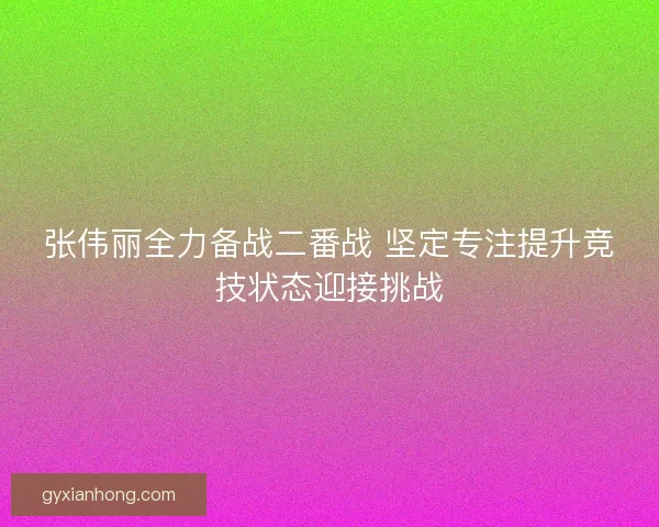 张伟丽全力备战二番战 坚定专注提升竞技状态迎接挑战 张伟丽全力备战二番战 坚定专注提升竞技状态迎接挑战