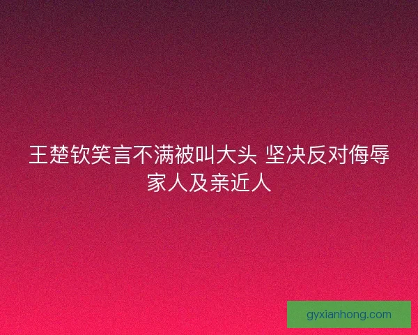 王楚钦笑言不满被叫大头 坚决反对侮辱家人及亲近人 王楚钦笑言不满被叫大头 坚决反对侮辱家人及亲近人