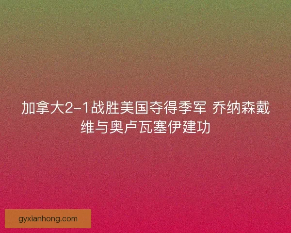 加拿大2-1战胜美国夺得季军 乔纳森戴维与奥卢瓦塞伊建功