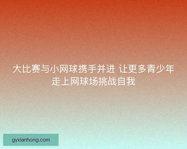 大比赛与小网球携手并进 让更多青少年走上网球场挑战自我