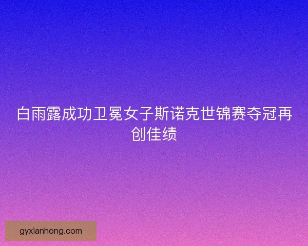 白雨露成功卫冕女子斯诺克世锦赛夺冠再创佳绩 白雨露成功卫冕女子斯诺克世锦赛夺冠再创佳绩