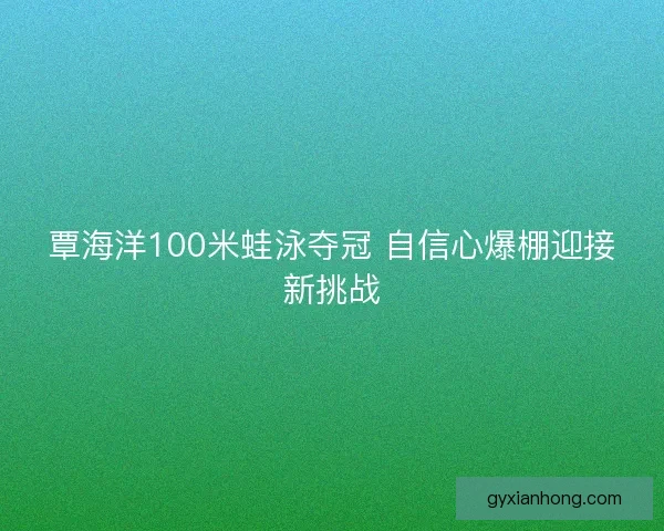 覃海洋100米蛙泳夺冠 自信心爆棚迎接新挑战 覃海洋100米蛙泳夺冠 自信心爆棚迎接新挑战