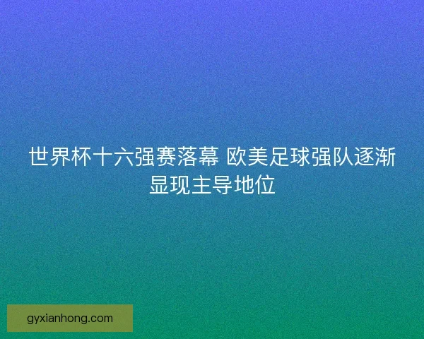 世界杯十六强赛落幕 欧美足球强队逐渐显现主导地位 世界杯十六强赛落幕 欧美足球强队逐渐显现主导地位