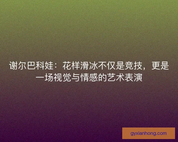 谢尔巴科娃：花样滑冰不仅是竞技，更是一场视觉与情感的艺术表演