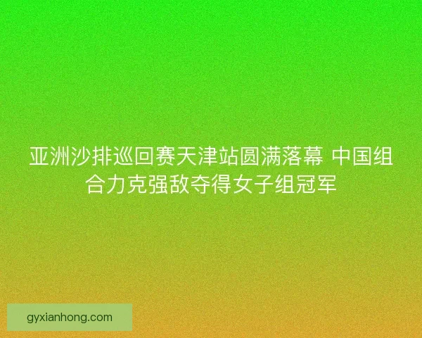 亚洲沙排巡回赛天津站圆满落幕 中国组合力克强敌夺得女子组冠军