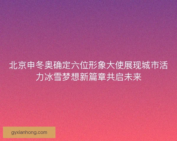 北京申冬奥确定六位形象大使展现城市活力冰雪梦想新篇章共启未来