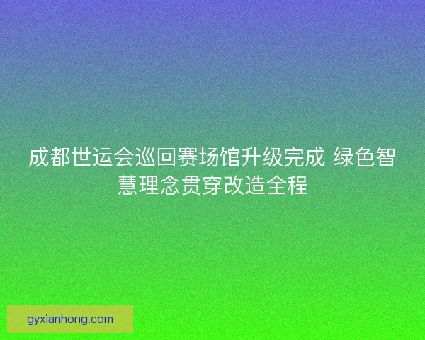 成都世运会巡回赛场馆升级完成 绿色智慧理念贯穿改造全程