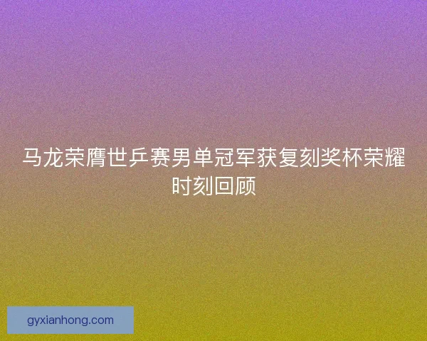 马龙荣膺世乒赛男单冠军获复刻奖杯荣耀时刻回顾