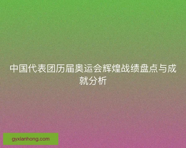 中国代表团历届奥运会辉煌战绩盘点与成就分析 中国代表团历届奥运会辉煌战绩盘点与成就分析
