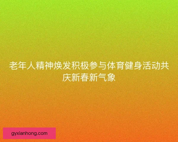 老年人精神焕发积极参与体育健身活动共庆新春新气象 老年人精神焕发积极参与体育健身活动共庆新春新气象