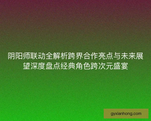 阴阳师联动全解析跨界合作亮点与未来展望深度盘点经典角色跨次元盛宴